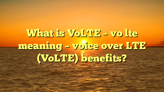 What is VoLTE – vo lte meaning – voice over LTE (VoLTE) benefits?